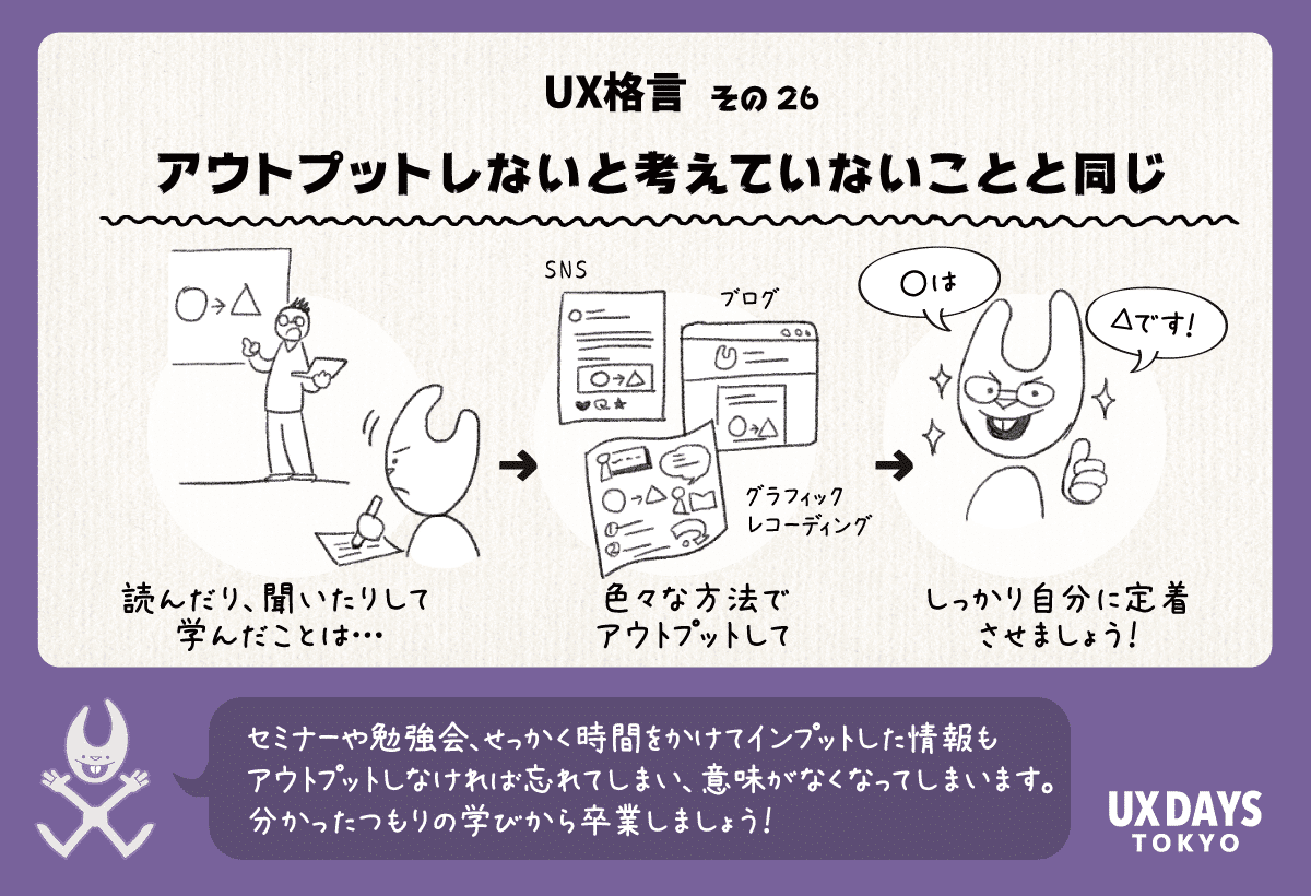 UX格言その26「アウトプットしないと考えていないことと同じ」セミナーや勉強会、せっかく時間をかけてインプットした情報もアウトプットしなければ忘れてしまい、意味がなくなってしまいます。分かったつもりの学びから卒業しましょう！